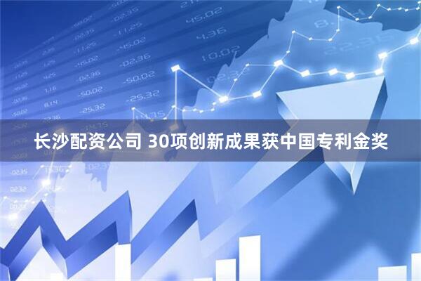 長沙配資公司 30項創新成果獲中國專利金獎